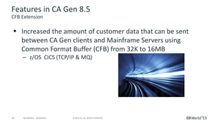 41 © 2015 CA. ALL RIGHTS RESERVED.@CAWORLD #CAWORLD
Features in CA Gen 8.5
CFB Extension
 Increased the amount of customer data that can be sent
between CA Gen clients and Mainframe Servers using
Common Format Buffer (CFB) from 32K to 16MB
– z/OS CICS (TCP/IP & MQ)
 