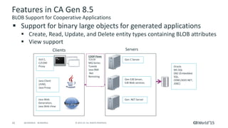 42 © 2015 CA. ALL RIGHTS RESERVED.@CAWORLD #CAWORLD
Features in CA Gen 8.5
BLOB Support for Cooperative Applications
Clients Servers
GUI C,
C/COM
Proxy
Java Client
(JVM),
Java Proxy
Java Web
Generation,
Java Web View
Gen C Server
Gen EJB Server,
EJB Web services
Oracle
MS SQL
DB2 (Embedded
SQL,
ODBC/ADO.NET,
JDBC)
Gen .NET Server
COOP Flows
TCP/IP
MQ Series
Tuxedo
Java RMI
.Net
Remoting
 Support for binary large objects for generated applications
 Create, Read, Update, and Delete entity types containing BLOB attributes
 View support
 