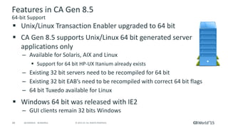 44 © 2015 CA. ALL RIGHTS RESERVED.@CAWORLD #CAWORLD
Features in CA Gen 8.5
64-bit Support
 Unix/Linux Transaction Enabler upgraded to 64 bit
 CA Gen 8.5 supports Unix/Linux 64 bit generated server
applications only
– Available for Solaris, AIX and Linux
 Support for 64 bit HP-UX Itanium already exists
– Existing 32 bit servers need to be recompiled for 64 bit
– Existing 32 bit EAB’s need to be recompiled with correct 64 bit flags
– 64 bit Tuxedo available for Linux
 Windows 64 bit was released with IE2
– GUI clients remain 32 bits Windows
 