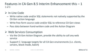 50 © 2015 CA. ALL RIGHTS RESERVED.@CAWORLD #CAWORLD
Features in CA Gen 8.5 Interim Enhancement this – 1
 In-Line Code
– Write native code and/or SQL statements not natively supported by the
CA Gen action language
– Write free-form source code and/or SQL to reference CA Gen views
– Pass data between hand-written code and the Action Diagram
 Web Services Consumption
– Via the CA Gen Action Diagram, provide the ability to call any web
service
– Support C- language targets for all CA Gen environments (i.e. clients,
servers, block-mode, batch)
1 of 3
 