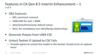 51 © 2015 CA. ALL RIGHTS RESERVED.@CAWORLD #CAWORLD
Features in CA Gen 8.5 Interim Enhancement – 1
 DB2 Features
– DDL comment removal
– VARCHAR for text > 4000
– date/time/timestamp default values
– NULL for mandatory non-identifying relationships
 Generate Proxies from UNIX CSE
 Unlock Toolset if Upload to CSE Fails
– Provide option to unlock the model in the toolset should error on upload
occur
2 of 3
 