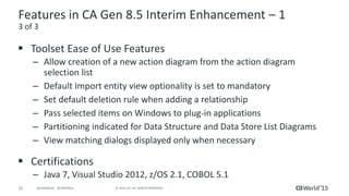 52 © 2015 CA. ALL RIGHTS RESERVED.@CAWORLD #CAWORLD
Features in CA Gen 8.5 Interim Enhancement – 1
 Toolset Ease of Use Features
– Allow creation of a new action diagram from the action diagram
selection list
– Default Import entity view optionality is set to mandatory
– Set default deletion rule when adding a relationship
– Pass selected items on Windows to plug-in applications
– Partitioning indicated for Data Structure and Data Store List Diagrams
– View matching dialogs displayed only when necessary
 Certifications
– Java 7, Visual Studio 2012, z/OS 2.1, COBOL 5.1
3 of 3
 