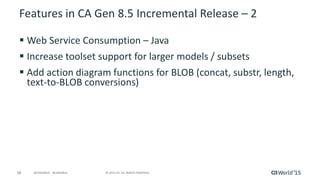 58 © 2015 CA. ALL RIGHTS RESERVED.@CAWORLD #CAWORLD
Features in CA Gen 8.5 Incremental Release – 2
 Web Service Consumption – Java
 Increase toolset support for larger models / subsets
 Add action diagram functions for BLOB (concat, substr, length,
text-to-BLOB conversions)
 