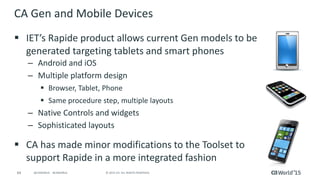 64 © 2015 CA. ALL RIGHTS RESERVED.@CAWORLD #CAWORLD
CA Gen and Mobile Devices
 IET’s Rapide product allows current Gen models to be
generated targeting tablets and smart phones
– Android and iOS
– Multiple platform design
 Browser, Tablet, Phone
 Same procedure step, multiple layouts
– Native Controls and widgets
– Sophisticated layouts
 CA has made minor modifications to the Toolset to
support Rapide in a more integrated fashion
 