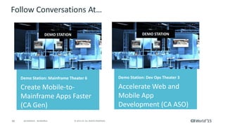 66 © 2015 CA. ALL RIGHTS RESERVED.@CAWORLD #CAWORLD
Follow Conversations At…
Demo Station: Mainframe Theater 6
Create Mobile-to-
Mainframe Apps Faster
(CA Gen)
DEMO STATION
Demo Station: Dev Ops Theater 3
Accelerate Web and
Mobile App
Development (CA ASO)
DEMO STATION
 