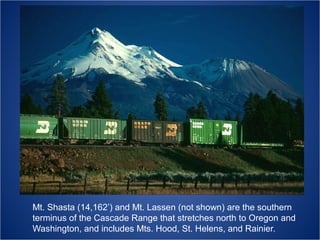 Mt. Shasta (14,162’) and Mt. Lassen (not shown) are the southern
terminus of the Cascade Range that stretches north to Oregon and
Washington, and includes Mts. Hood, St. Helens, and Rainier.

 