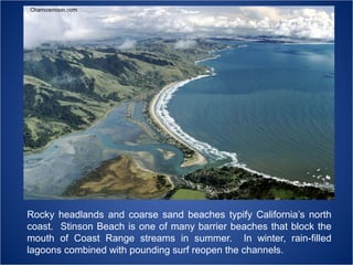 Chamoismoon.com

Rocky headlands and coarse sand beaches typify California’s north
coast. Stinson Beach is one of many barrier beaches that block the
mouth of Coast Range streams in summer. In winter, rain-filled
lagoons combined with pounding surf reopen the channels.

 