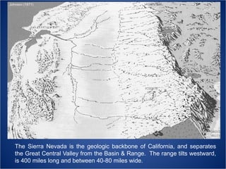 Johnson (1971)

The Sierra Nevada is the geologic backbone of California, and separates
the Great Central Valley from the Basin & Range. The range tilts westward,
is 400 miles long and between 40-80 miles wide.

 
