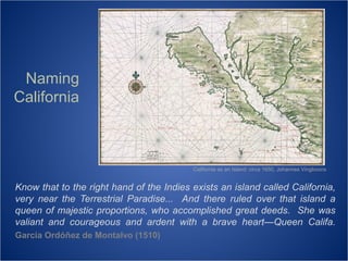 Naming
California

California as an Island: circa 1650, Johannes Vingboons

Know that to the right hand of the Indies exists an island called California,
very near the Terrestrial Paradise... And there ruled over that island a
queen of majestic proportions, who accomplished great deeds. She was
valiant and courageous and ardent with a brave heart—Queen Califa.
García Ordóñez de Montalvo (1510)

 