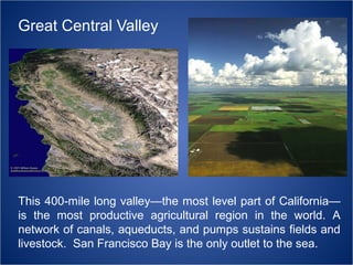 Great Central Valley

This 400-mile long valley—the most level part of California—
is the most productive agricultural region in the world. A
network of canals, aqueducts, and pumps sustains fields and
livestock. San Francisco Bay is the only outlet to the sea.

 