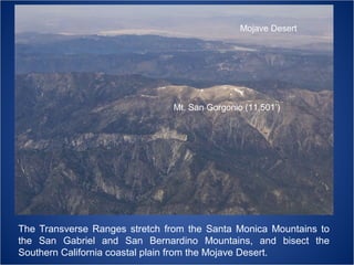 Mojave Desert

Mt. San Gorgonio (11,501’)

The Transverse Ranges stretch from the Santa Monica Mountains to
the San Gabriel and San Bernardino Mountains, and bisect the
Southern California coastal plain from the Mojave Desert.

 