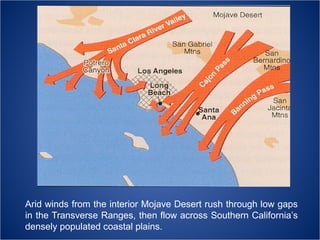 Arid winds from the interior Mojave Desert rush through low gaps
in the Transverse Ranges, then flow across Southern California’s
densely populated coastal plains.

 