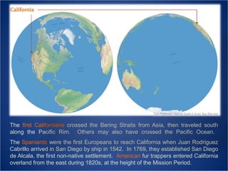 Tom Patterson, Natural Earth II; Evnir Sys Res Inst

The first Californians crossed the Bering Straits from Asia, then traveled south
along the Pacific Rim. Others may also have crossed the Pacific Ocean.
The Spaniards were the first Europeans to reach California when Juan Rodriguez
Cabrillo arrived in San Diego by ship in 1542. In 1769, they established San Diego
de Alcala, the first non-native settlement. American fur trappers entered California
overland from the east during 1820s, at the height of the Mission Period.

 