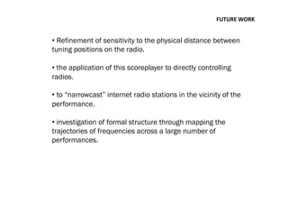 FUTURE	
  WORK	
  
• Refinement of sensitivity to the physical distance between
tuning positions on the radio.
• the application of this scoreplayer to directly controlling
radios.
• to “narrowcast” internet radio stations in the vicinity of the
performance.
• investigation of formal structure through mapping the
trajectories of frequencies across a large number of
performances.
 