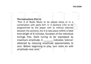 THE	
  SCORE	
  
The Instructions (Part A)
“Part A of Radio Music to be played alone or in a
combination with parts B-H. In 4 sections (I-IV) to be
programmed by the player with or without silences
between the sections, the 4 to take place within a total
time-length of 6 minutes. Duration of the individual
tunings free. Each tuning to be expressed by
maximum amplitude. A _______ indicates ‘silence’
obtained by reducing amplitude approximately to
zero. Before beginning to play, turn radio on with
amplitude near zero.”
 