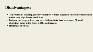 • Difficulties in ensuring proper ventilation to birds especially in summer season and
under very high densed conditions.
• Incidence of leg problem, cage layer fatigue, fatty liver syndrome, flies and
obnoxious gases in the house will be on increases
• Hysteresis of chicks
Disadvantages:
 