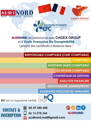 AUDINORD en partenariat avec CAGEX GROUP
et L’Ecole Française De Comptabilité
Lancent des certificats à distance dans :
RESPONSABLE COMPTABLE (CHEF COMPTABLE)
COMPTABLE
ASSISTANT (AIDE) COMPTABLE
SECRÉTAIRE COMPTABLE
CONTRÔLEUR DE GESTION
ANALYSTE FINANCIER
GESTIONNAIRE ADMINISTRATIF
ASSISTANTE RESSOURCES HUMAINES
EFC est un organisme certifié.
CONTACT &
INSCRIPTION
06 15 078 344
05 39 340 600
audinord.mail@gmail.com
AUDINORD
 
