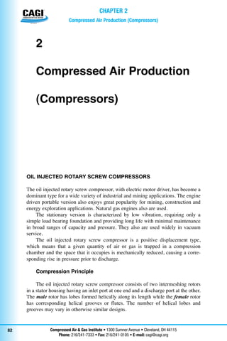 Compressed Air & Gas Institute • 1300 Sumner Avenue • Cleveland, OH 44115
Phone: 216/241-7333 • Fax: 216/241-0105 • E-mail: cagi@cagi.org
™
82
Compressed Air Production (Compressors)
Chapter 2
2
Compressed Air Production 		
(Compressors)
OIL INJECTED ROTARY SCREW COMPRESSORS
The oil injected rotary screw compressor, with electric motor driver, has become a
dominant type for a wide variety of industrial and mining applications. The engine
driven portable version also enjoys great popularity for mining, construction and
energy exploration applications. Natural gas engines also are used.
The stationary version is characterized by low vibration, requiring only a
simple load bearing foundation and providing long life with minimal maintenance
in broad ranges of capacity and pressure. They also are used widely in vacuum
service.	
The oil injected rotary screw compressor is a positive displacement type,
which means that a given quantity of air or gas is trapped in a compression
chamber and the space that it occupies is mechanically reduced, causing a corre-
sponding rise in pressure prior to discharge.
Compression Principle
The oil injected rotary screw compressor consists of two intermeshing rotors
in a stator housing having an inlet port at one end and a discharge port at the other.
The male rotor has lobes formed helically along its length while the female rotor
has corresponding helical grooves or flutes. The number of helical lobes and
grooves may vary in otherwise similar designs.
 