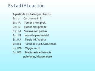 Estadificación A partir de los hallazgos clínicos: Est. 0  Carcinoma In S. Est. IA  Tumor 5 mm.prof. Est. IB  Tumor mas grande Est. IIA  Sin invasión param. Est. IIB  Invasión parametrial Est.IIIA  Tercio inf. Vagina Est.IIIB  Pared.pèlv.,alt.func.Renal. Est.IVA  Vejiga, recto Est.IVB  Metástasis a distancia pulmones, hígado, óseo  