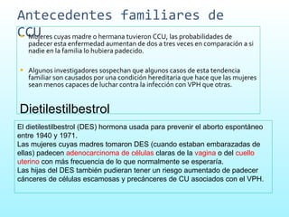 Antecedentes familiares de CCU  Mujeres cuyas madre o hermana tuvieron CCU, las probabilidades de padecer esta enfermedad aumentan de dos a tres veces en comparación a si nadie en la familia lo hubiera padecido.  Algunos investigadores sospechan que algunos casos de esta tendencia familiar son causados por una condición hereditaria que hace que las mujeres sean menos capaces de luchar contra la infección con VPH que otras.  Dietilestilbestrol El dietilestilbestrol (DES) hormona usada para prevenir el aborto espontáneo entre 1940 y 1971.  Las mujeres cuyas madres tomaron DES (cuando estaban embarazadas de ellas) padecen  adenocarcinoma de células  claras   de la  vagina  o del  cuello uterino  con más frecuencia de lo que normalmente se esperaría.  Las hijas del DES también pudieran tener un riesgo aumentado de padecer cánceres de células escamosas y precánceres de CU asociados con el VPH.  