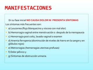 MANIFESTACIONES En su fase inicial  NO CAUSA DOLOR NI  PRESENTA SÍNTOMAS   Los síntomas más frecuentes son: a) Leucorrea (flujo blanquecino y viscoso con mal olor) b) Hemorragia vaginal entre menstruación o  después de la menopausia c) Hemorragia post coito, lavado vaginal o examen d) Anemia ferropenia (disminución de niveles de hierro en la sangre y en glóbulos rojos) e) Metrorragias (hemorragias uterinas profusas) f) Dolor pélvico y g) Síntomas de obstrucción urinaria. 
