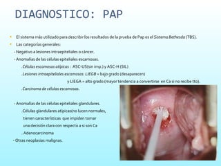 DIAGNOSTICO: PAP El sistema más utilizado para describir los resultados de la prueba de Pap es el  Sistema Bethesda  (TBS). Las categorías generales: - Negativo a lesiones intraepiteliales o cáncer.  - Anomalías de las células epiteliales escamosas.  .Células escamosas atípicas  :  ASC-US(sin imp.) y ASC-H (SIL) .Lesiones intraepiteliales escamosas: LIEGB =  bajo grado (desaparecen)  y LIEGA = alto grado (mayor tendencia a convertirse  en Ca si no recibe tto).  .Carcinoma de células escamosas .  - Anomalías de las células epiteliales glandulares.  .Células glandulares atípicas(no lucen normales,  tienen características  que impiden tomar  una decisión clara con respecto a si son Ca . Adenocarcinoma - Otras neoplasias malignas.  