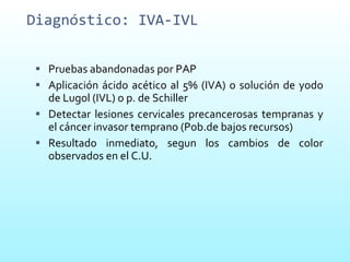 Diagnóstico: IVA-IVL Pruebas abandonadas por PAP Aplicación ácido acético al 5% (IVA) o solución de yodo de Lugol (IVL) o p. de Schiller  Detectar lesiones cervicales precancerosas tempranas y el cáncer invasor temprano (Pob.de bajos recursos) Resultado inmediato, segun los cambios de color observados en el C.U.  