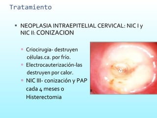 Tratamiento NEOPLASIA INTRAEPITELIAL CERVICAL: NIC I y NIC II :  CONIZACION Criocirugia- destruyen  células.ca. por frío. Electrocauterización-las  destruyen por calor. NIC III- conización y PAP  cada 4 meses o Histerectomia 