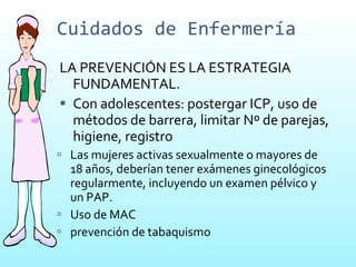 Cuidados de Enfermería LA PREVENCIÓN ES LA ESTRATEGIA FUNDAMENTAL. Con adolescentes: postergar ICP, uso de métodos de barrera, limitar Nº de parejas, higiene, registro Las mujeres activas sexualmente o mayores de 18 años, deberían tener exámenes ginecológicos regularmente, incluyendo un examen pélvico y un PAP.  Uso de MAC prevención de tabaquismo  