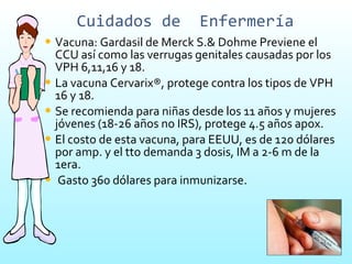 Cuidados de  Enfermería Vacuna: Gardasil de Merck S.& Dohme Previene el CCU así como las verrugas genitales causadas por los VPH 6,11,16 y 18. La vacuna Cervarix®, protege contra los tipos de VPH 16 y 18. Se recomienda para niñas desde los 11 años y mujeres jóvenes (18-26 años no IRS), protege 4.5 años apox.  El costo de esta vacuna, para EEUU, es de 120 dólares por amp. y el tto demanda 3 dosis, IM a 2-6 m de la 1era. Gasto 360 dólares para inmunizarse. 