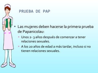 PRUEBA DE PAP Las mujeres deben hacerse la primera prueba de Papanicolau: Unos 2- 3 años después de comenzar a tener relaciones sexuales. A los 20 años de edad a más tardar, incluso si no tienen relaciones sexuales. 