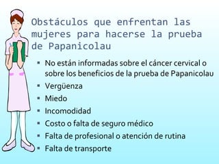 Obstáculos que enfrentan las mujeres para hacerse la prueba de Papanicolau No están informadas sobre el cáncer cervical o sobre los beneficios de la prueba de Papanicolau Vergüenza Miedo Incomodidad Costo o falta de seguro médico Falta de profesional o atención de rutina Falta de transporte 