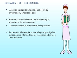 CUIDADOS  DE  ENFERMERIA Atención y preparación psicológica sobre su enfermedad y estadios de ésta. Informar claramente sobre su tratamiento y la importancia de ser constante.  Dar seguimiento al tratamiento de la paciente. En caso de radioterapia, prepararla para que siga las indicaciones e informarle de las reacciones adversas y su disminución. 