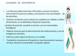 CUIDADOS DE ENFERMERIA La enfermera debe estar bien informada y conocer la historia natural del CCU para el cuidado y anticipación a las necesidades  de las pacientes. Enseñar a la familia como realizar los cuidados con calidad y calidez: alimentación, en la debilidad y fatiga de la paciente, cambios de posición, ayudarle a caminar y en sus necesidades fisiológicas. Elaborar horarios para la administración de medicamentos y uso de analgésicos indicados. Informar sobre signos de alarma y su cuidado. Trasladarla a la paciente al hospital en caso de presentar nauseas y vómitos, diarreas incontenibles o sangrado vaginal. 