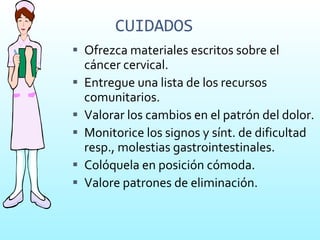 CUIDADOS Ofrezca materiales escritos sobre el cáncer cervical. Entregue una lista de los recursos comunitarios. Valorar los cambios en el patrón del dolor. Monitorice los signos y sínt. de dificultad resp., molestias gastrointestinales. Colóquela en posición cómoda. Valore patrones de eliminación. 