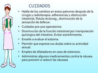 CUIDADOS Hable de los cambios en estos patrones después de la cirugía y radioterapia: adherencias y obstrucción intestinal, fístula rectovag., disminución de la sensación de defecar. Cuidados pre-pos operatorios Disminución de la función intestinal por manipulación quirúrgica del intestino. Evitar estreñimiento. Enseñe a evaluar el estoma. Permitir que exprese sus dudas sobre su actividad sexual. Empleo de dilatadores en caso de estenosis.  Administrar algunos medicamentos contra la náusea para prevenir o reducir las náuseas 
