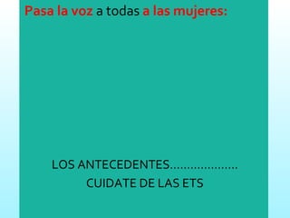 Pasa la voz  a todas  a las mujeres: LOS ANTECEDENTES……………….. CUIDATE DE LAS ETS 
