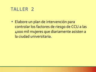 TALLER 2 Elabore un plan de intervención para controlar los factores de riesgo de CCU a las 4000 mil mujeres que diariamente asisten a  la ciudad universitaria. 