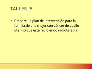 TALLER 5 Prepare un plan de intervención para la familia de una mujer con cáncer de cuello uterino que esta recibiendo radioterapia. 