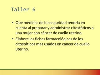 Taller 6 Que medidas de bioseguridad tendría en cuenta al preparar y administrar citostáticos a una mujer con cáncer de cuello uterino. Elabore las fichas farmacológicas de los citostáticos mas usados en cáncer de cuello uterino. 