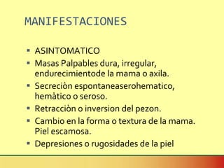 MANIFESTACIONES ASINTOMATICO Masas Palpables dura, irregular, endurecimientode la mama o axila. Secreciòn espontaneaserohematico, hemàtico o seroso. Retracciòn o inversion del pezon. Cambio en la forma o textura de la mama. Piel escamosa. Depresiones o rugosidades de la piel  