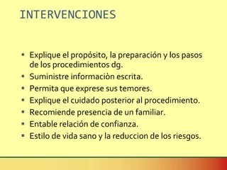 INTERVENCIONES Explique el propósito, la preparación y los pasos de los procedimientos dg. Suministre informaciòn escrita. Permita que exprese sus temores. Explique el cuidado posterior al procedimiento. Recomiende presencia de un familiar. Entable relación de confianza. Estilo de vida sano y la reduccion de los riesgos. 