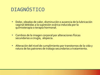 DIAGNÓSTICO Dolor, oleadas de calor, disminución o ausencia de la lubricación vaginal debidas a la supresión ovárica inducida por la quimioterapia o terapia hormonal. Cambios de la imagen corporal por alteraciones físicas secundarias a cirugía,  alopecia. Alteración del nivel de cumplimiento por transtornos de la vida y rotura de los patrones de trabajo secundarios a tratamiento. 