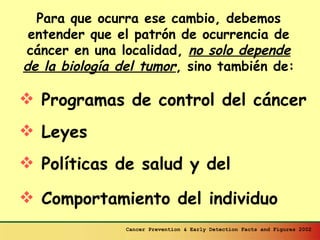 Para que ocurra ese cambio, debemos entender que el patrón de ocurrencia de cáncer en una localidad,  no solo depende de la biología del tumor , sino también de: Programas de control del cáncer Leyes Políticas de salud y del Comportamiento del individuo Cancer Prevention & Early Detection Facts and Figures 2002 