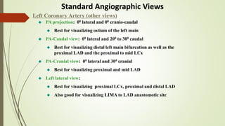 Standard Angiographic Views
 PA projection: 00 lateral and 00 cranio-caudal
 Best for visualizing ostium of the left main
 PA-Caudal view: 00 lateral and 200 to 300 caudal
 Best for visualizing distal left main bifurcation as well as the
proximal LAD and the proximal to mid LCx
 PA-Cranial view: 00 lateral and 300 cranial
 Best for visualizing proximal and mid LAD
 Left lateral view:
 Best for visualizing proximal LCx, proximal and distal LAD
 Also good for visualizing LIMA to LAD anastomotic site
Left Coronary Artery (other views)
 