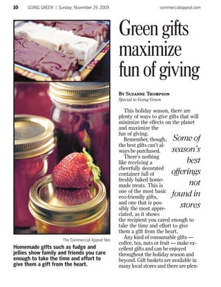 10    GOING GREEN | Sunday, November 29, 2009                            commercialappeal.com




                                                    Green gifts
                                                    maximize
                                                    fun of giving
                                                    By Suzanne Thompson
                                                    Special to Going Green

                                                       This holiday season, there are
                                                    plenty of ways to give gifts that will
                                                    minimize the effects on the planet
                                                    and maximize the
                                                    fun of giving.
                                                       Remember, though, Some of
                                                    the best gifts can’t al-
                                                    ways be purchased.         season’s
                                                       There’s nothing
                                                    like receiving a                 best
                                                    cheerfully decorated
                                                    container full of          offerings
                                                    freshly baked home-
                                                    made treats. This is              not
                                                    one of the most basic
                                                    eco-friendly gifts,        found in
                                                    and one that is pos-
                                                    sibly the most appre-         stores
                                                    ciated, as it shows
                                                    the recipient you cared enough to
                                                    take the time and effort to give
                                                    them a gift from the heart.
                      The Commercial Appeal files
                                                       Any kind of consumable gifts —
                                                    coffee, tea, nuts or fruit — make ex-
Homemade gifts such as fudge and                    cellent gifts and can be enjoyed
jellies show family and friends you care            throughout the holiday season and
enough to take the time and effort to               beyond. Gift baskets are available in
give them a gift from the heart.                    many local stores and there are plen-
 