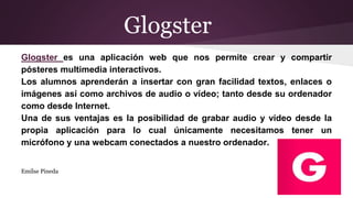 Glogster
Glogster es una aplicación web que nos permite crear y compartir
pósteres multimedia interactivos.
Los alumnos aprenderán a insertar con gran facilidad textos, enlaces o
imágenes así como archivos de audio o vídeo; tanto desde su ordenador
como desde Internet.
Una de sus ventajas es la posibilidad de grabar audio y vídeo desde la
propia aplicación para lo cual únicamente necesitamos tener un
micrófono y una webcam conectados a nuestro ordenador.
Emilse Pineda
 