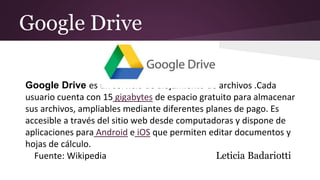 Google Drive
Google Drive es un servicio de alojamiento de archivos .Cada
usuario cuenta con 15 gigabytes de espacio gratuito para almacenar
sus archivos, ampliables mediante diferentes planes de pago. Es
accesible a través del sitio web desde computadoras y dispone de
aplicaciones para Android e iOS que permiten editar documentos y
hojas de cálculo.
Fuente: Wikipedia Leticia Badariotti
 