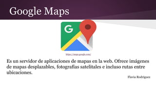 Google Maps
https://maps.google.com/
Es un servidor de aplicaciones de mapas en la web. Ofrece imágenes
de mapas desplazables, fotografías satelitales e incluso rutas entre
ubicaciones.
Flavia Rodriguez
 