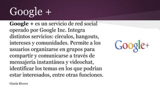 Google +
Google + es un servicio de red social
operado por Google Inc. Integra
distintos servicios: círculos, hangouts,
intereses y comunidades. Permite a los
usuarios organizarse en grupos para
compartir y comunicarse a través de
mensajería instantánea y videochat,
identificar los temas en los que podrían
estar interesados, entre otras funciones.
Gisela Rivero
 